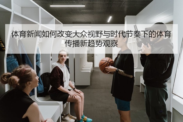 体育新闻如何改变大众视野与时代节奏下的体育传播新趋势观察
