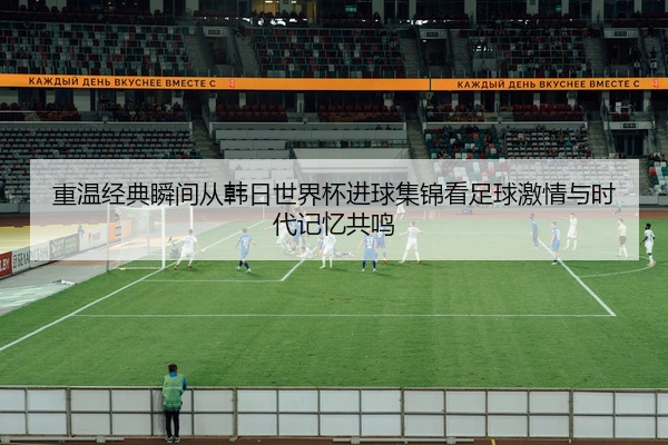 重温经典瞬间从韩日世界杯进球集锦看足球激情与时代记忆共鸣